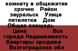 комнату в общежитие  срочно › Район ­ зауральск › Улица ­ пятилетки › Дом ­ 7 › Общая площадь ­ 12 › Цена ­ 200 000 - Все города Недвижимость » Квартиры продажа   . Волгоградская обл.